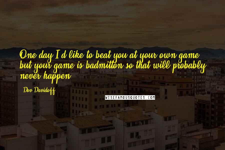 Dov Davidoff Quotes: One day I'd like to beat you at your own game, but your game is badmitton so that will probably never happen.