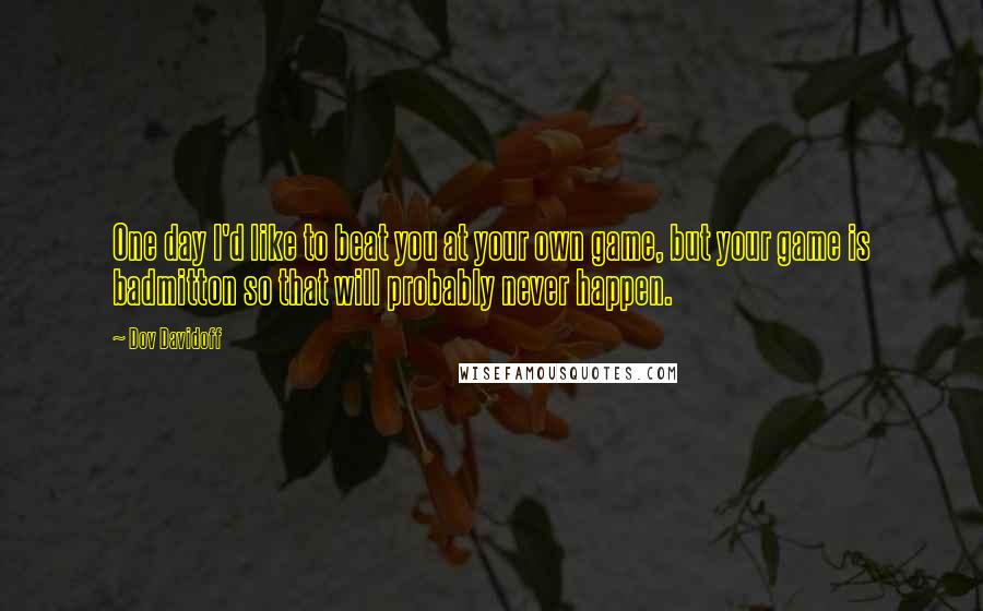 Dov Davidoff Quotes: One day I'd like to beat you at your own game, but your game is badmitton so that will probably never happen.