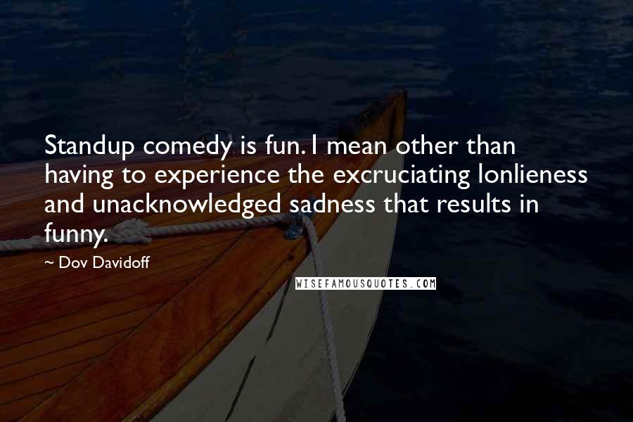 Dov Davidoff Quotes: Standup comedy is fun. I mean other than having to experience the excruciating lonlieness and unacknowledged sadness that results in funny.