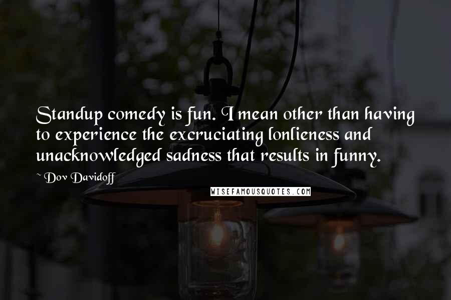 Dov Davidoff Quotes: Standup comedy is fun. I mean other than having to experience the excruciating lonlieness and unacknowledged sadness that results in funny.