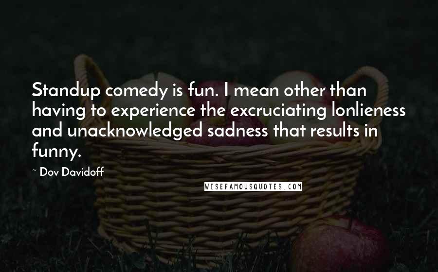 Dov Davidoff Quotes: Standup comedy is fun. I mean other than having to experience the excruciating lonlieness and unacknowledged sadness that results in funny.