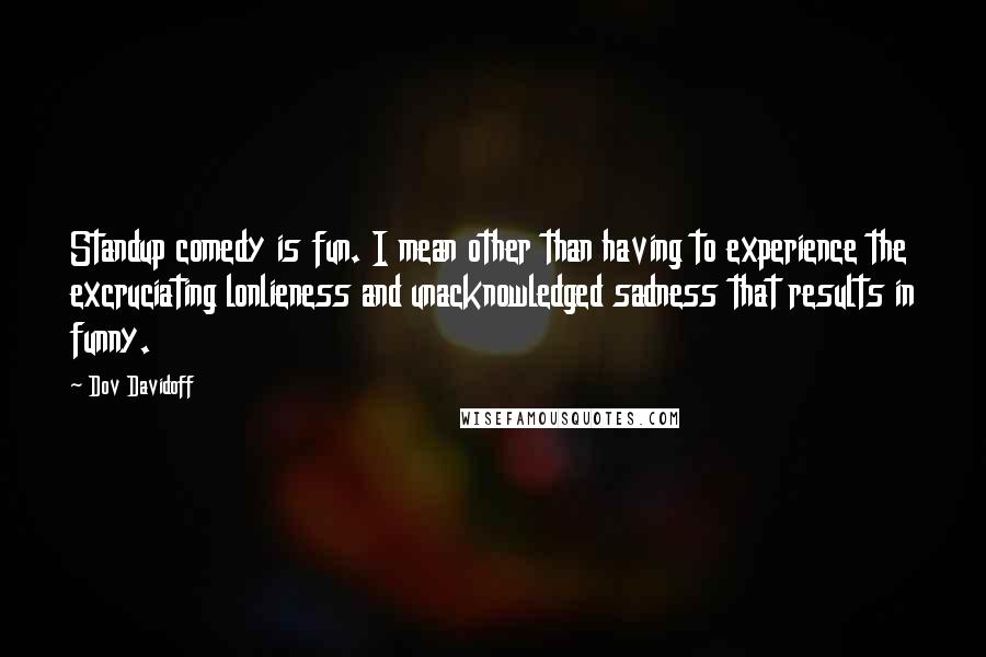 Dov Davidoff Quotes: Standup comedy is fun. I mean other than having to experience the excruciating lonlieness and unacknowledged sadness that results in funny.