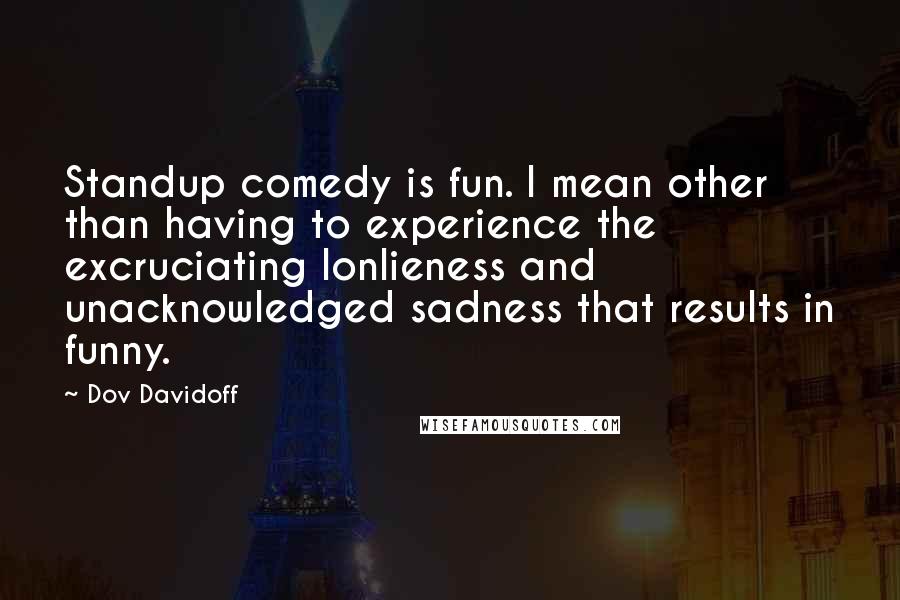 Dov Davidoff Quotes: Standup comedy is fun. I mean other than having to experience the excruciating lonlieness and unacknowledged sadness that results in funny.