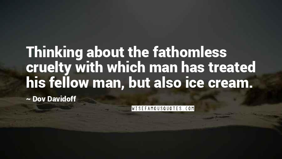 Dov Davidoff Quotes: Thinking about the fathomless cruelty with which man has treated his fellow man, but also ice cream.