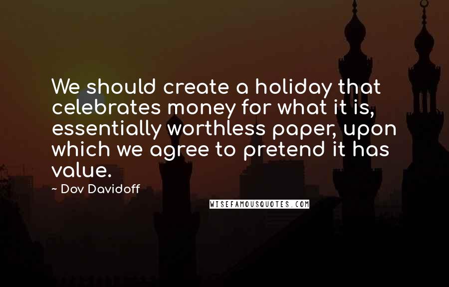 Dov Davidoff Quotes: We should create a holiday that celebrates money for what it is, essentially worthless paper, upon which we agree to pretend it has value.