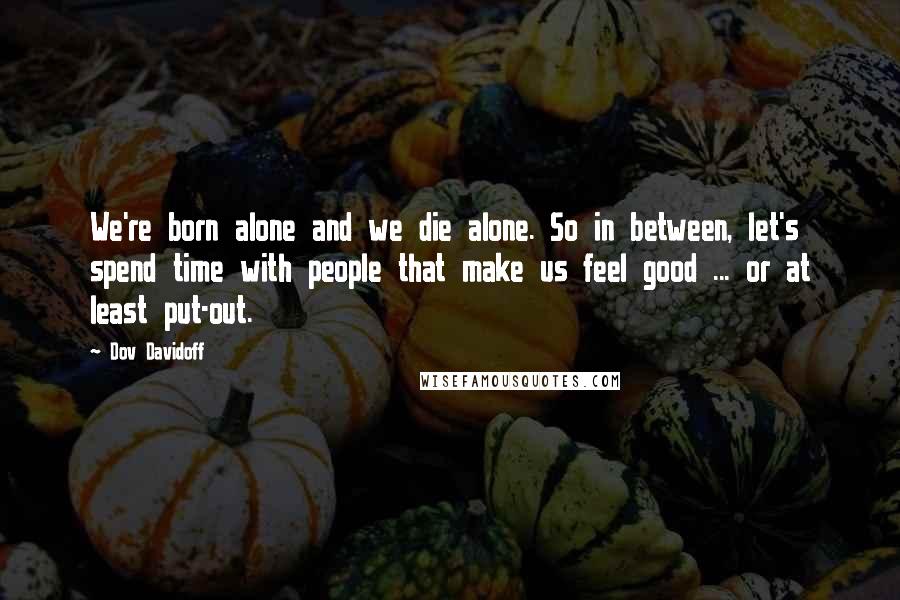 Dov Davidoff Quotes: We're born alone and we die alone. So in between, let's spend time with people that make us feel good ... or at least put-out.