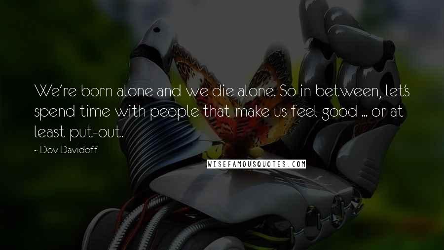 Dov Davidoff Quotes: We're born alone and we die alone. So in between, let's spend time with people that make us feel good ... or at least put-out.