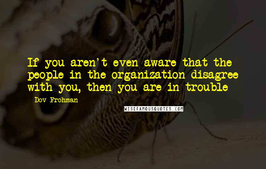 Dov Frohman Quotes: If you aren't even aware that the people in the organization disagree with you, then you are in trouble