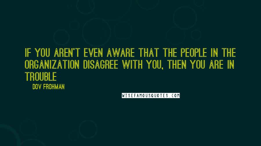 Dov Frohman Quotes: If you aren't even aware that the people in the organization disagree with you, then you are in trouble