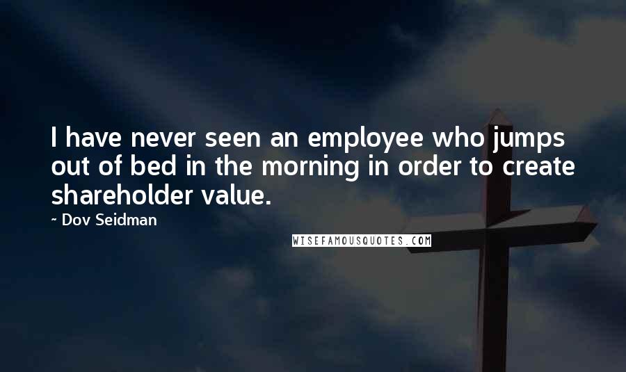 Dov Seidman Quotes: I have never seen an employee who jumps out of bed in the morning in order to create shareholder value.