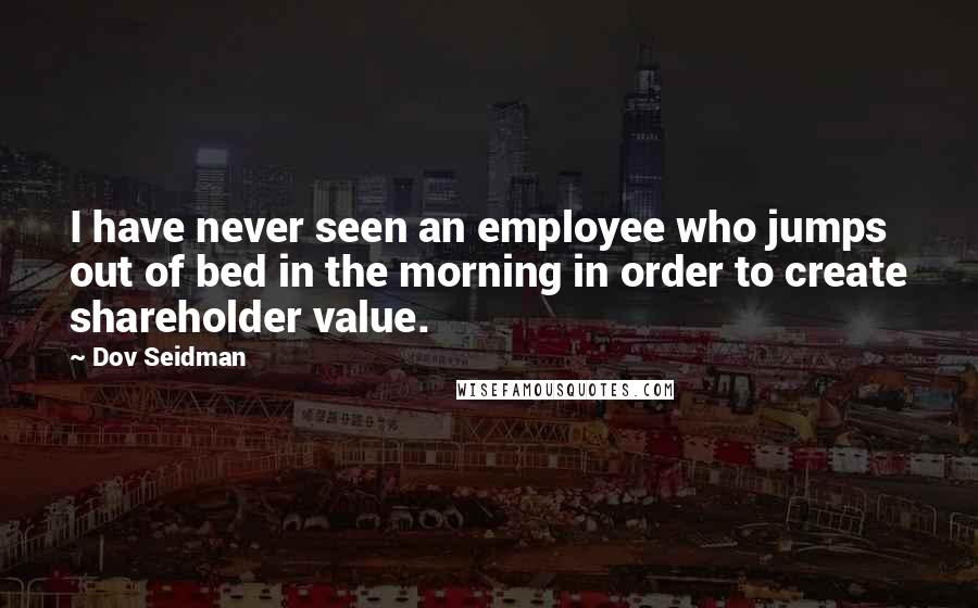 Dov Seidman Quotes: I have never seen an employee who jumps out of bed in the morning in order to create shareholder value.