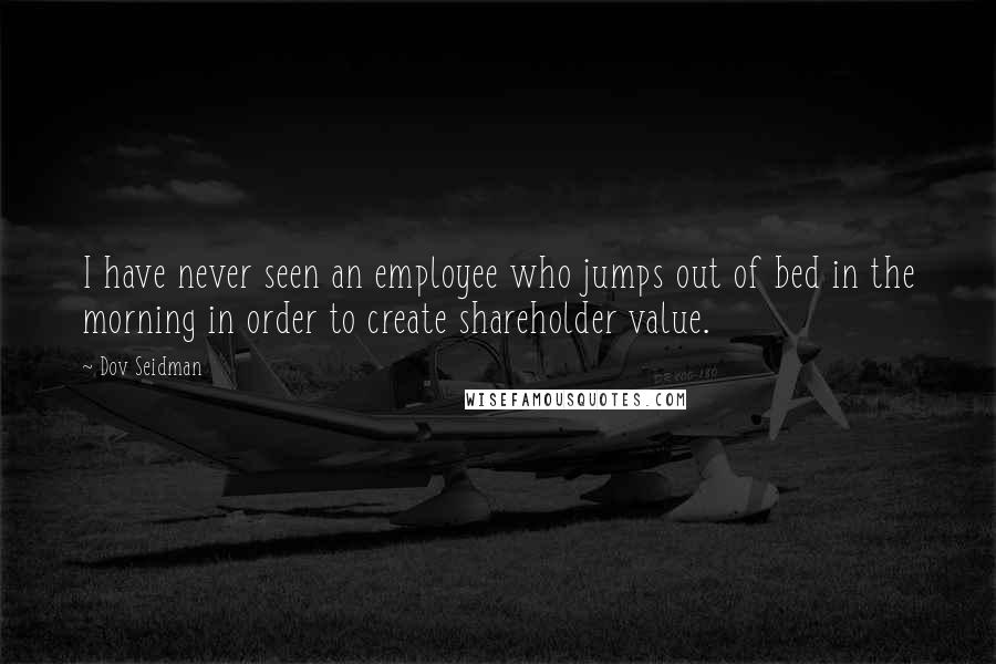 Dov Seidman Quotes: I have never seen an employee who jumps out of bed in the morning in order to create shareholder value.