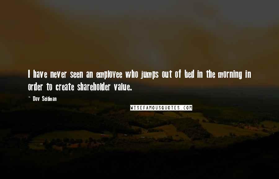 Dov Seidman Quotes: I have never seen an employee who jumps out of bed in the morning in order to create shareholder value.