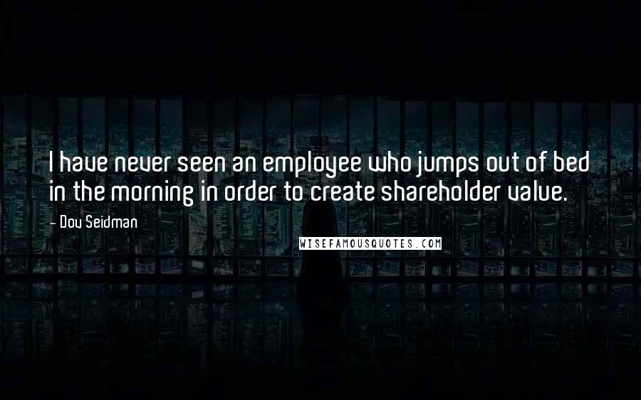 Dov Seidman Quotes: I have never seen an employee who jumps out of bed in the morning in order to create shareholder value.