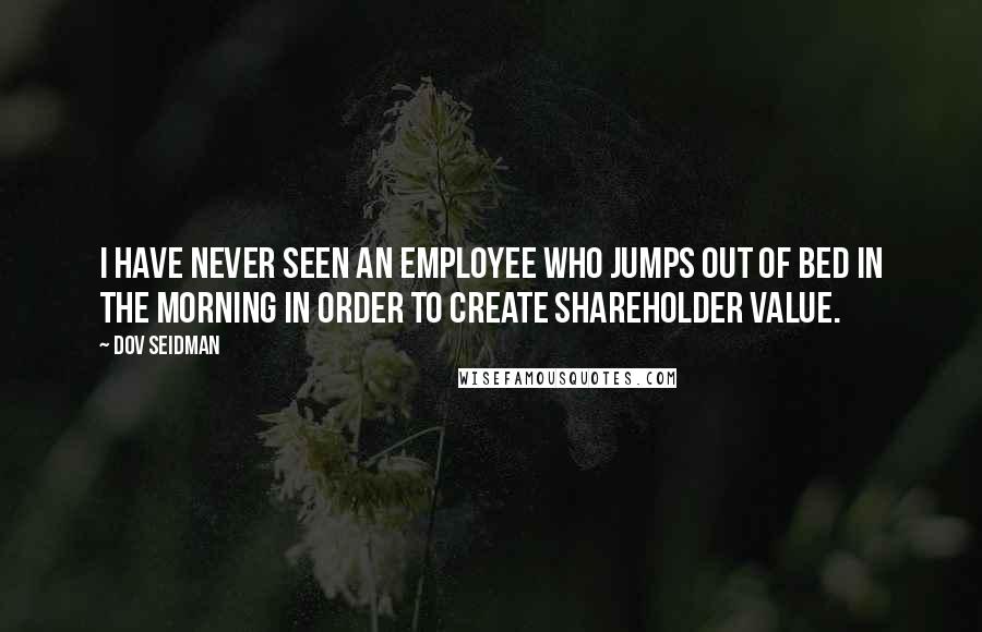 Dov Seidman Quotes: I have never seen an employee who jumps out of bed in the morning in order to create shareholder value.