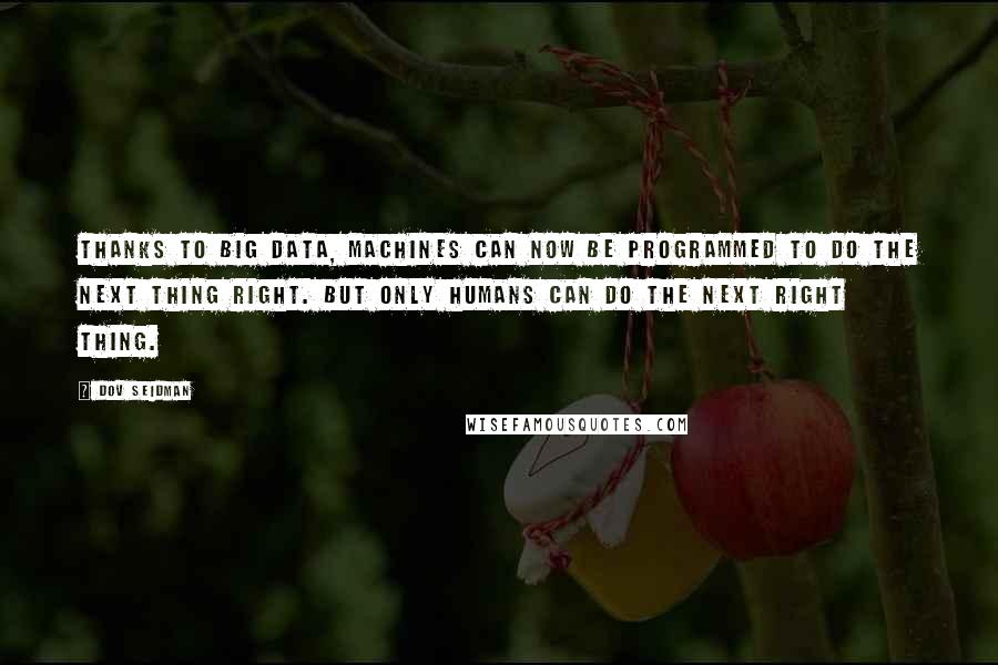 Dov Seidman Quotes: Thanks to big data, machines can now be programmed to do the next thing right. But only humans can do the next right thing.