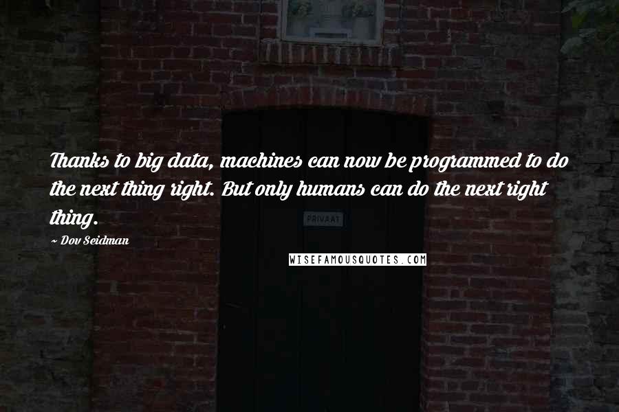 Dov Seidman Quotes: Thanks to big data, machines can now be programmed to do the next thing right. But only humans can do the next right thing.