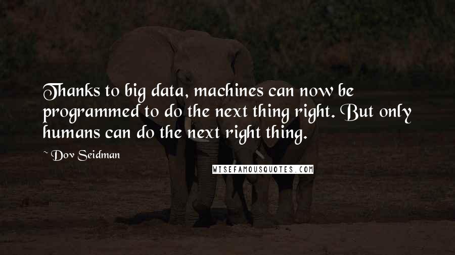 Dov Seidman Quotes: Thanks to big data, machines can now be programmed to do the next thing right. But only humans can do the next right thing.