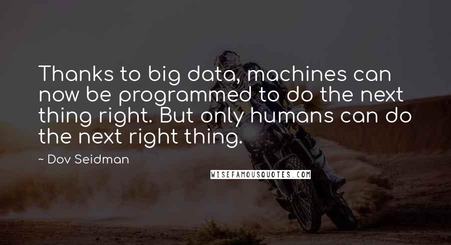 Dov Seidman Quotes: Thanks to big data, machines can now be programmed to do the next thing right. But only humans can do the next right thing.