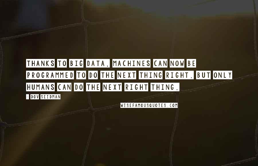 Dov Seidman Quotes: Thanks to big data, machines can now be programmed to do the next thing right. But only humans can do the next right thing.