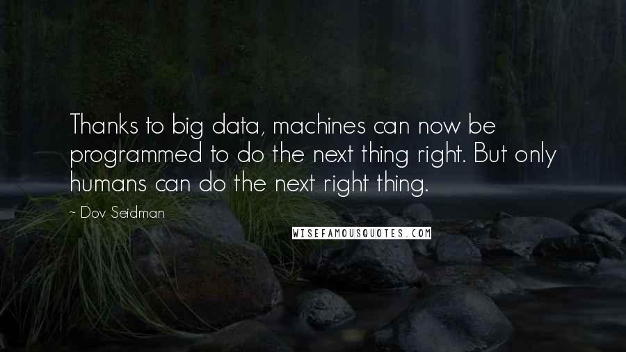 Dov Seidman Quotes: Thanks to big data, machines can now be programmed to do the next thing right. But only humans can do the next right thing.