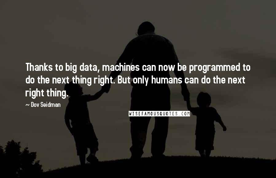 Dov Seidman Quotes: Thanks to big data, machines can now be programmed to do the next thing right. But only humans can do the next right thing.