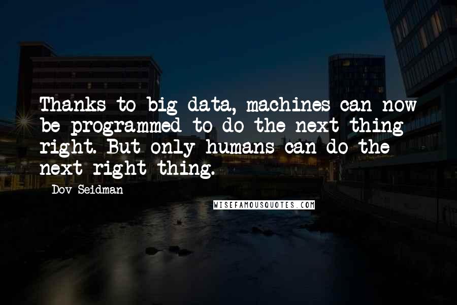 Dov Seidman Quotes: Thanks to big data, machines can now be programmed to do the next thing right. But only humans can do the next right thing.