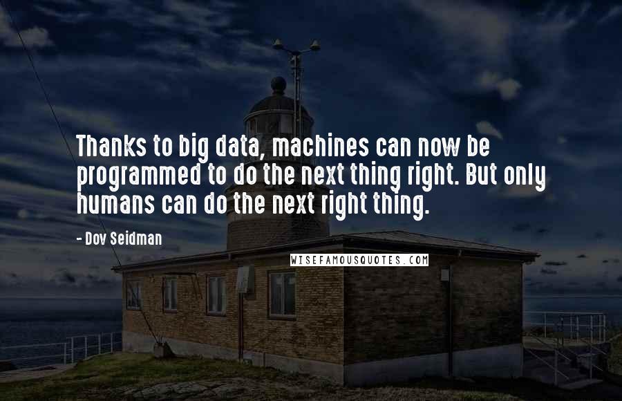 Dov Seidman Quotes: Thanks to big data, machines can now be programmed to do the next thing right. But only humans can do the next right thing.