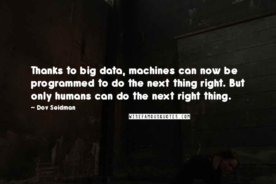 Dov Seidman Quotes: Thanks to big data, machines can now be programmed to do the next thing right. But only humans can do the next right thing.