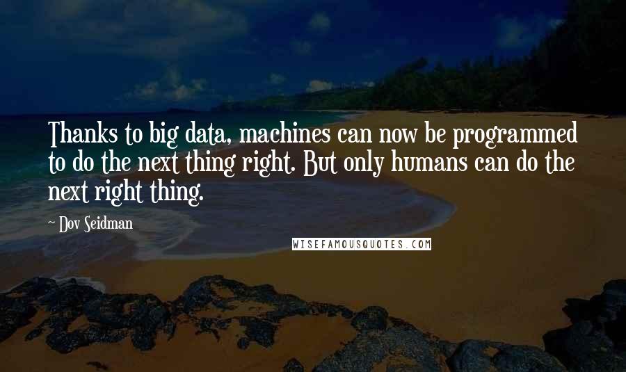 Dov Seidman Quotes: Thanks to big data, machines can now be programmed to do the next thing right. But only humans can do the next right thing.