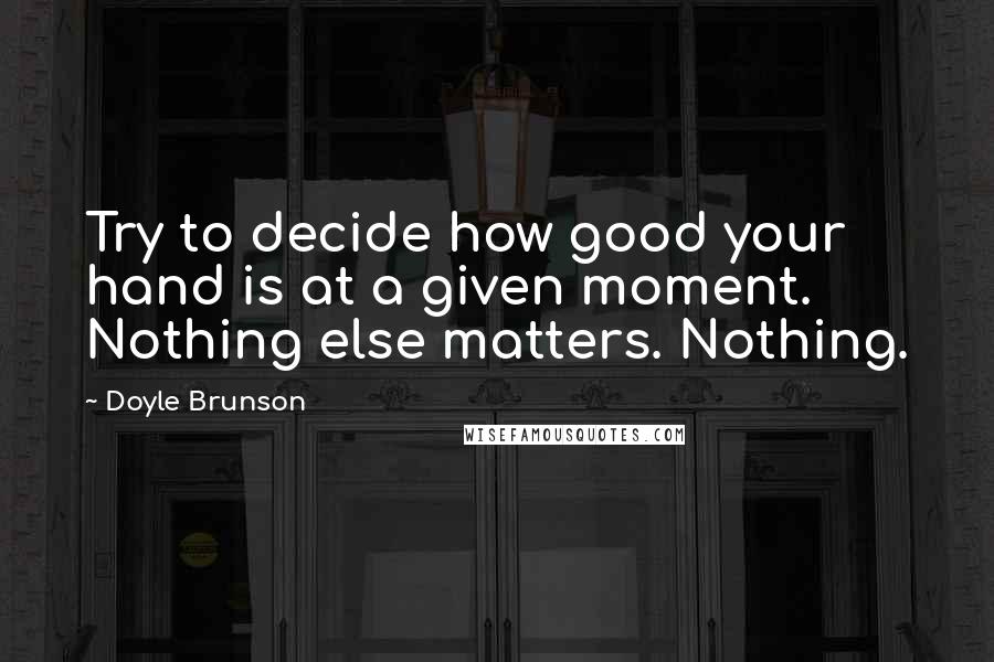 Doyle Brunson Quotes: Try to decide how good your hand is at a given moment. Nothing else matters. Nothing.