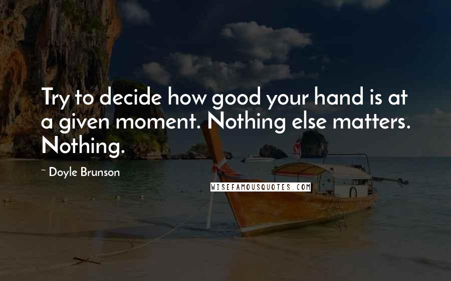 Doyle Brunson Quotes: Try to decide how good your hand is at a given moment. Nothing else matters. Nothing.