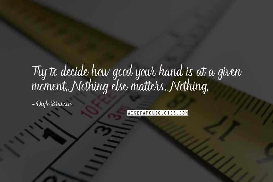 Doyle Brunson Quotes: Try to decide how good your hand is at a given moment. Nothing else matters. Nothing.