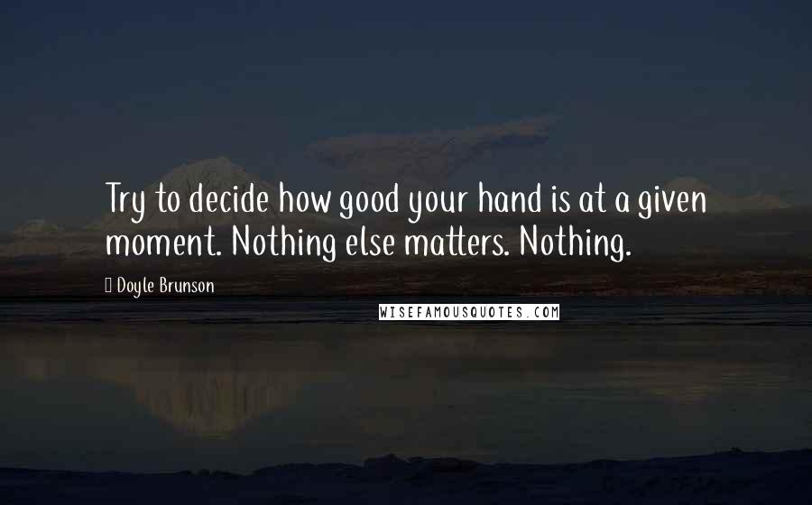 Doyle Brunson Quotes: Try to decide how good your hand is at a given moment. Nothing else matters. Nothing.