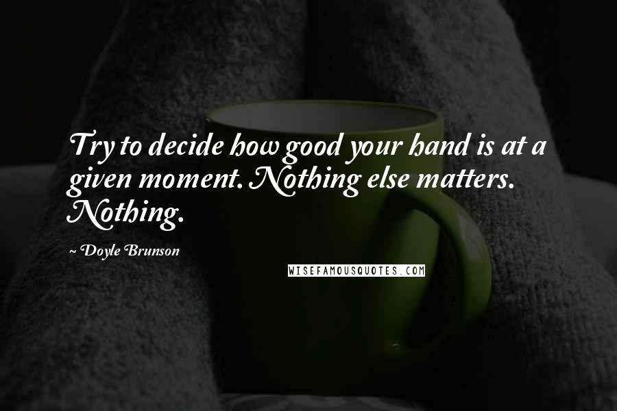 Doyle Brunson Quotes: Try to decide how good your hand is at a given moment. Nothing else matters. Nothing.