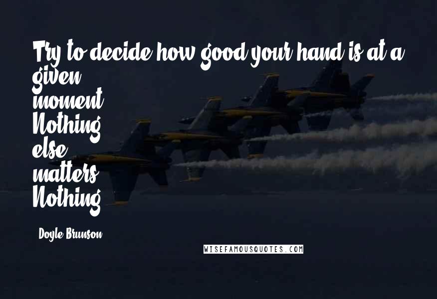 Doyle Brunson Quotes: Try to decide how good your hand is at a given moment. Nothing else matters. Nothing.