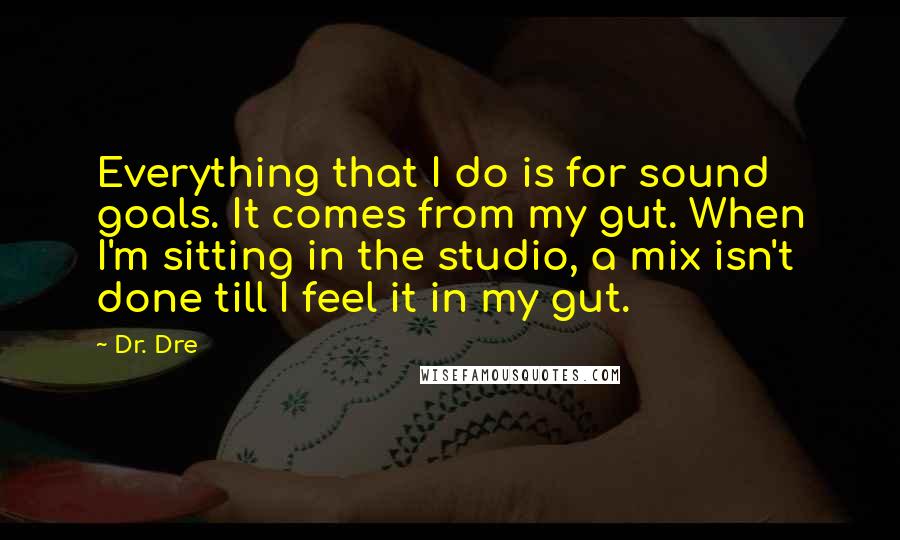 Dr. Dre Quotes: Everything that I do is for sound goals. It comes from my gut. When I'm sitting in the studio, a mix isn't done till I feel it in my gut.