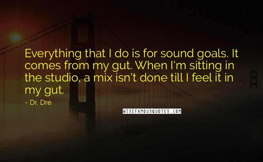 Dr. Dre Quotes: Everything that I do is for sound goals. It comes from my gut. When I'm sitting in the studio, a mix isn't done till I feel it in my gut.