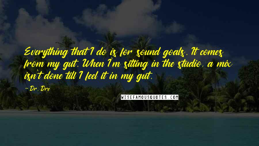 Dr. Dre Quotes: Everything that I do is for sound goals. It comes from my gut. When I'm sitting in the studio, a mix isn't done till I feel it in my gut.