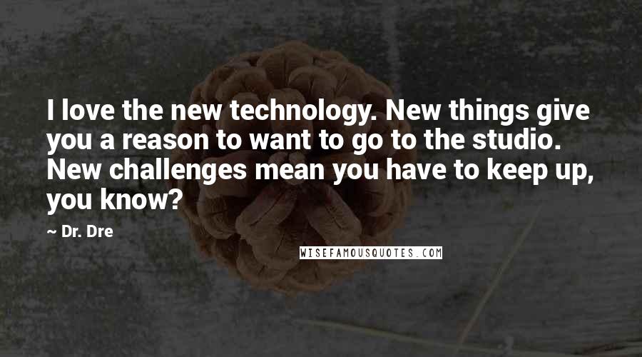 Dr. Dre Quotes: I love the new technology. New things give you a reason to want to go to the studio. New challenges mean you have to keep up, you know?