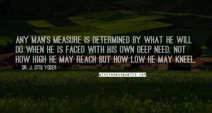 Dr. J. Otis Yoder Quotes: Any man's measure is determined by what he will do when he is faced with his own deep need. Not how high he may reach but how low he may kneel.