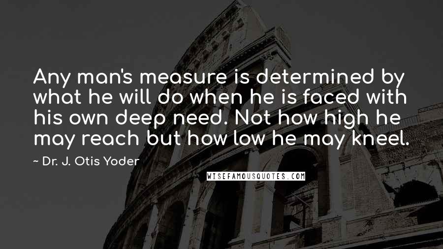 Dr. J. Otis Yoder Quotes: Any man's measure is determined by what he will do when he is faced with his own deep need. Not how high he may reach but how low he may kneel.