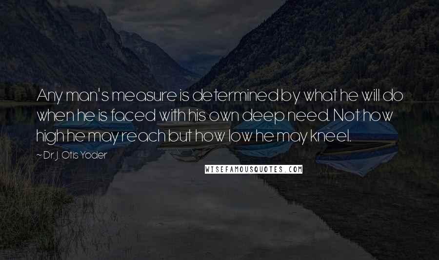 Dr. J. Otis Yoder Quotes: Any man's measure is determined by what he will do when he is faced with his own deep need. Not how high he may reach but how low he may kneel.