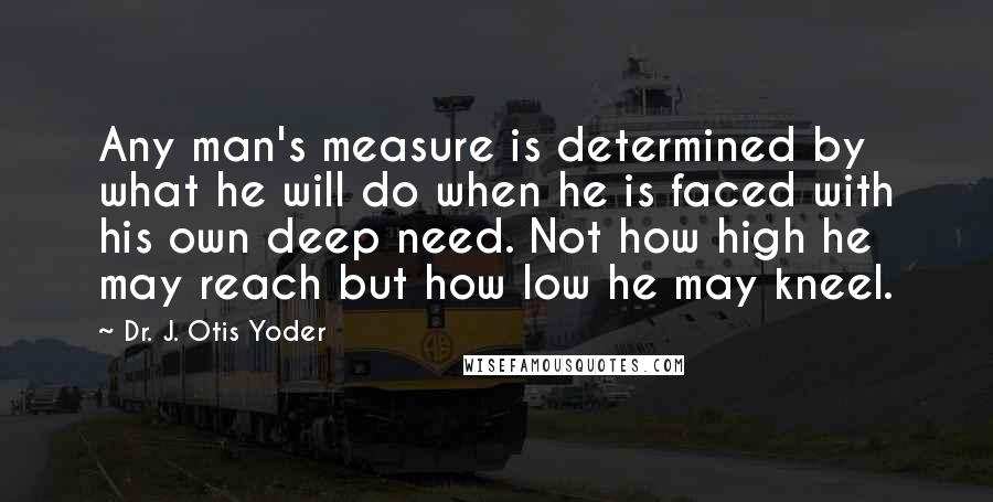 Dr. J. Otis Yoder Quotes: Any man's measure is determined by what he will do when he is faced with his own deep need. Not how high he may reach but how low he may kneel.