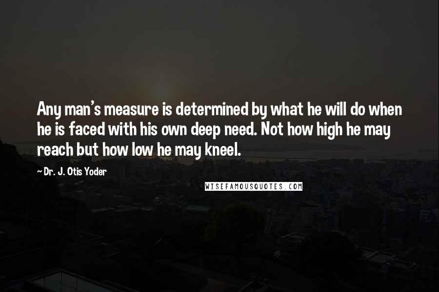 Dr. J. Otis Yoder Quotes: Any man's measure is determined by what he will do when he is faced with his own deep need. Not how high he may reach but how low he may kneel.