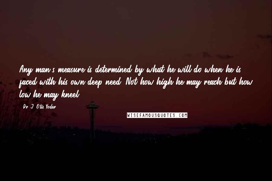 Dr. J. Otis Yoder Quotes: Any man's measure is determined by what he will do when he is faced with his own deep need. Not how high he may reach but how low he may kneel.