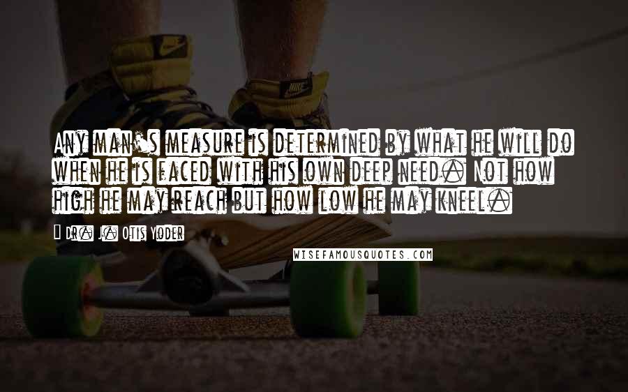 Dr. J. Otis Yoder Quotes: Any man's measure is determined by what he will do when he is faced with his own deep need. Not how high he may reach but how low he may kneel.