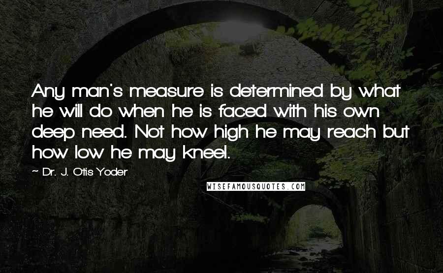 Dr. J. Otis Yoder Quotes: Any man's measure is determined by what he will do when he is faced with his own deep need. Not how high he may reach but how low he may kneel.