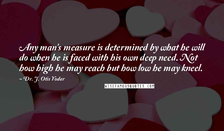 Dr. J. Otis Yoder Quotes: Any man's measure is determined by what he will do when he is faced with his own deep need. Not how high he may reach but how low he may kneel.