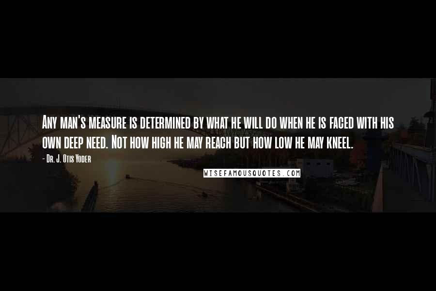 Dr. J. Otis Yoder Quotes: Any man's measure is determined by what he will do when he is faced with his own deep need. Not how high he may reach but how low he may kneel.